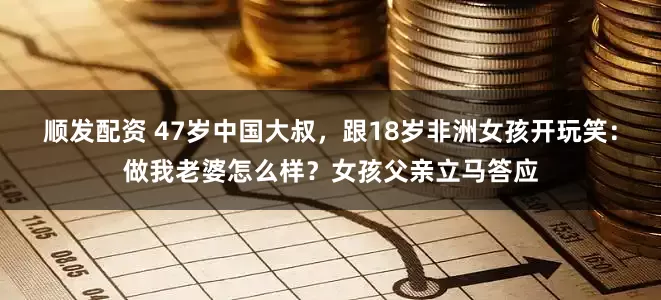 顺发配资 47岁中国大叔，跟18岁非洲女孩开玩笑：做我老婆怎么样？女孩父亲立马答应