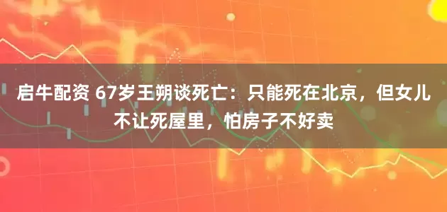启牛配资 67岁王朔谈死亡：只能死在北京，但女儿不让死屋里，怕房子不好卖