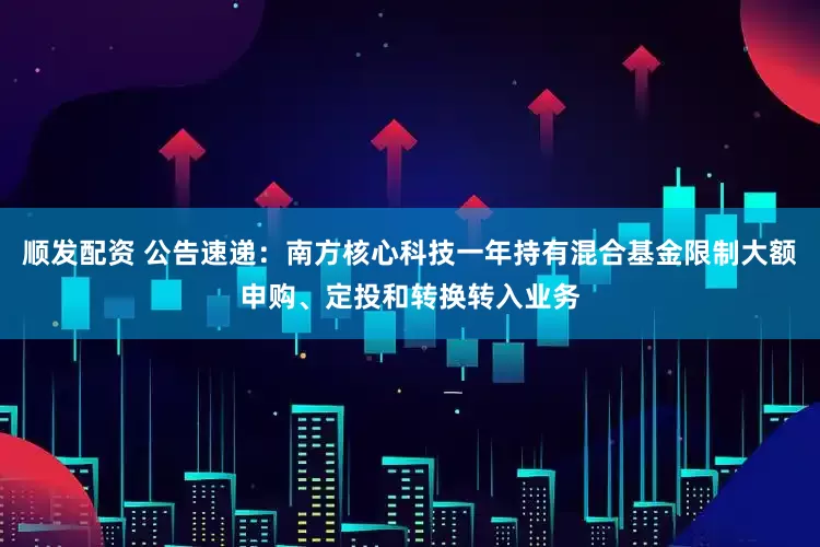 顺发配资 公告速递：南方核心科技一年持有混合基金限制大额申购、定投和转换转入业务